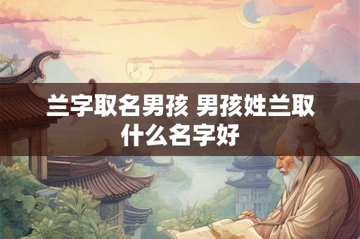 兰字取名男孩 男孩姓兰取什么名字好 兰字取名男孩 男孩姓兰取什么名字好