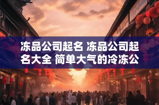 冻品公司起名 冻品公司起名大全 简单大气的冷冻公司名字
