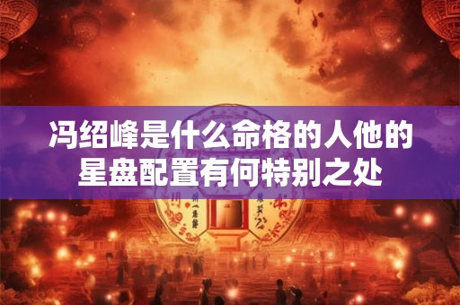 冯绍峰是什么命格的人他的星盘配置有何特别之处