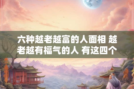 六种越老越富的人面相 越老越有福气的人 有这四个特征 你有吗