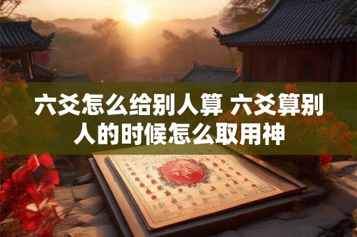六爻怎么给别人算 六爻算别人的时候怎么取用神 六爻怎么给别人算 六爻算别人的时候怎么取用神