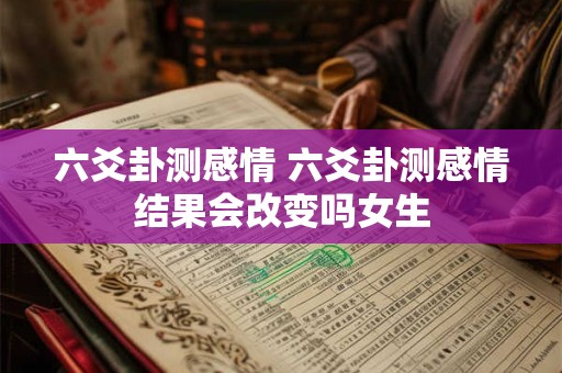 六爻卦测感情 六爻卦测感情结果会改变吗女生