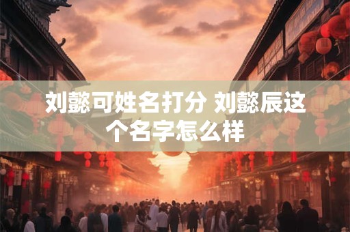 刘懿可姓名打分 刘懿辰这个名字怎么样