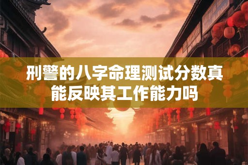 刑警的八字命理测试分数真能反映其工作能力吗 刑警的八字命理测试分数真能反映其工作能力吗