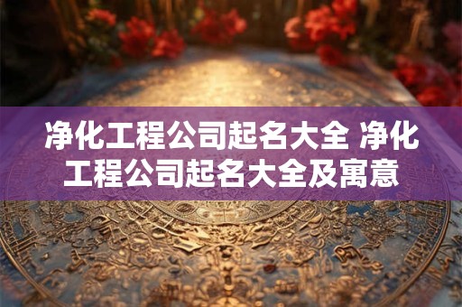 净化工程公司起名大全 净化工程公司起名大全及寓意