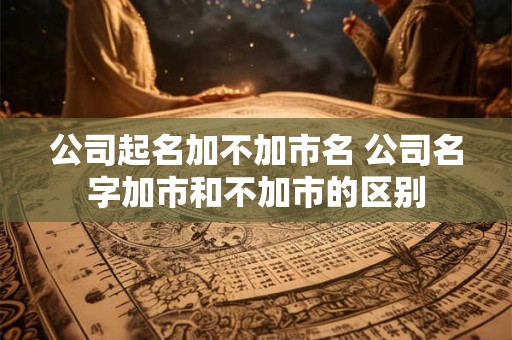 公司起名加不加市名 公司名字加市和不加市的区别