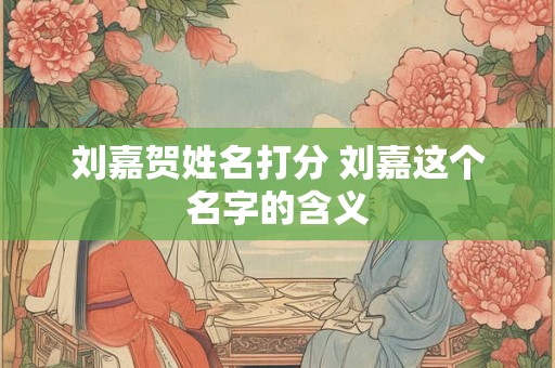 刘嘉贺姓名打分 刘嘉这个名字的含义
