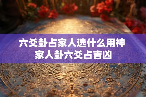 六爻卦占家人选什么用神 家人卦六爻占吉凶