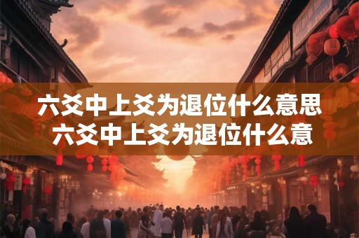 六爻中上爻为退位什么意思 六爻中上爻为退位什么意思啊