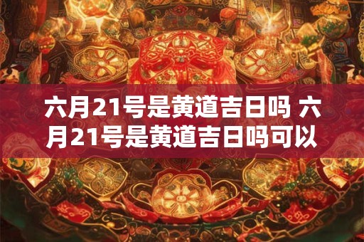 六月21号是黄道吉日吗 六月21号是黄道吉日吗可以结婚吗请问