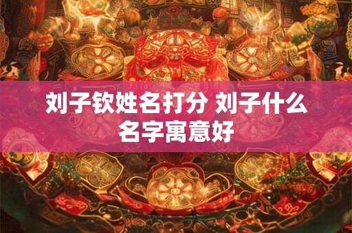 刘子钦姓名打分 刘子什么名字寓意好