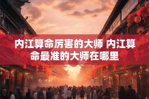 内江算命厉害的大师 内江算命最准的大师在哪里