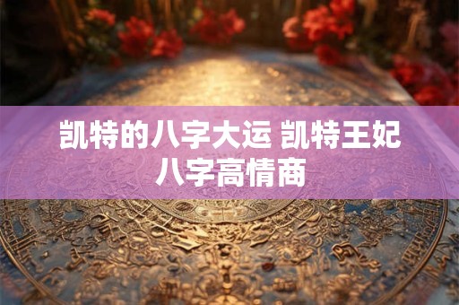 凯特的八字大运 凯特王妃八字高情商