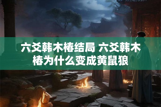 六爻韩木椿结局 六爻韩木椿为什么变成黄鼠狼 六爻韩木椿结局 六爻韩木椿为什么变成黄鼠狼