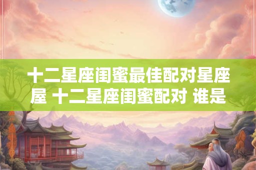 十二星座闺蜜最佳配对星座屋 十二星座闺蜜配对 谁是你的最佳闺蜜星座