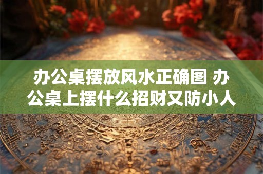 办公桌摆放风水正确图 办公桌上摆什么招财又防小人