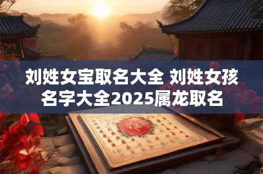 刘姓女宝取名大全 刘姓女孩名字大全2025属龙取名