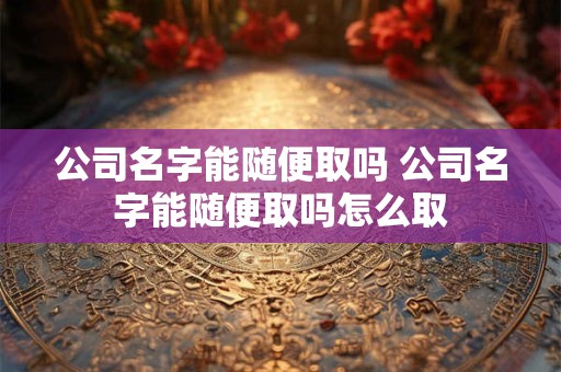 公司名字能随便取吗 公司名字能随便取吗怎么取