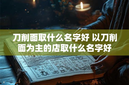刀削面取什么名字好 以刀削面为主的店取什么名字好