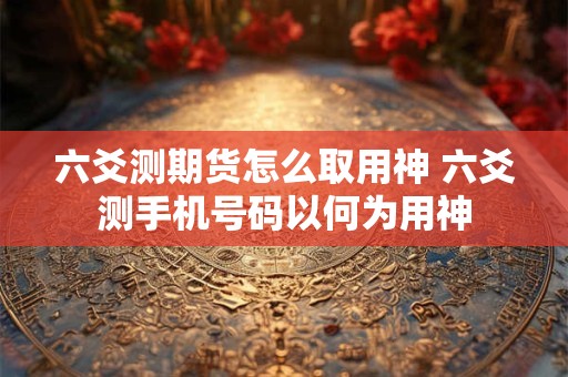 六爻测期货怎么取用神 六爻测手机号码以何为用神