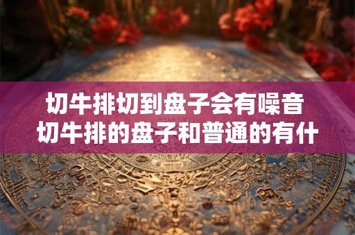 切牛排切到盘子会有噪音 切牛排的盘子和普通的有什么不一样