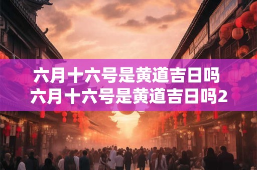 六月十六号是黄道吉日吗 六月十六号是黄道吉日吗2025年