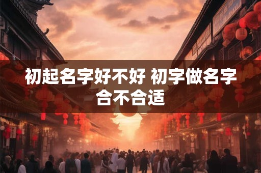 初起名字好不好 初字做名字合不合适