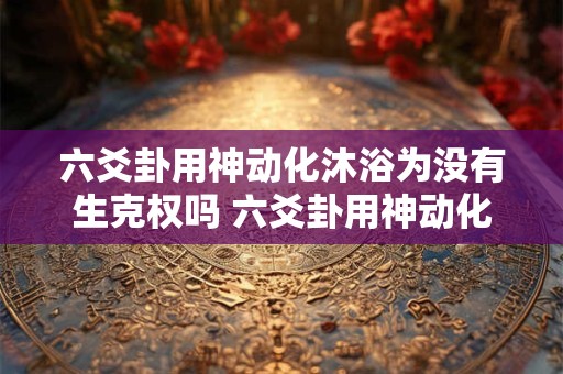 六爻卦用神动化沐浴为没有生克权吗 六爻卦用神动化沐浴为没有生克权吗