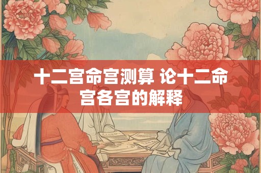 十二宫命宫测算 论十二命宫各宫的解释 十二宫命宫测算 论十二命宫各宫的解释