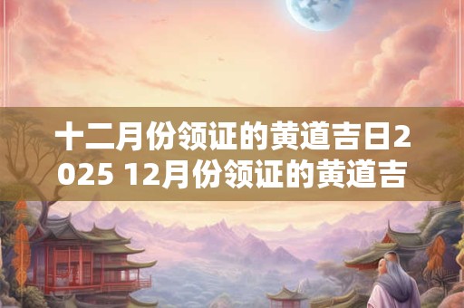 十二月份领证的黄道吉日2025 12月份领证的黄道吉日查询2025年
