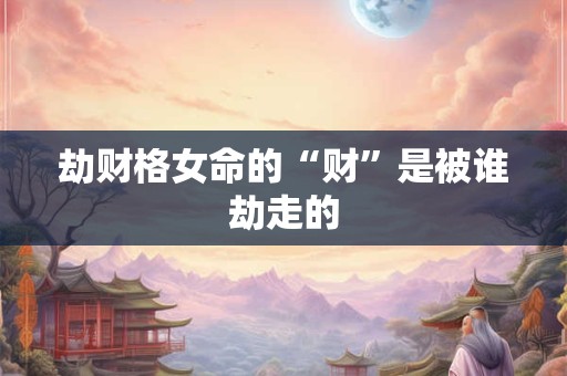 劫财格女命的“财”是被谁劫走的