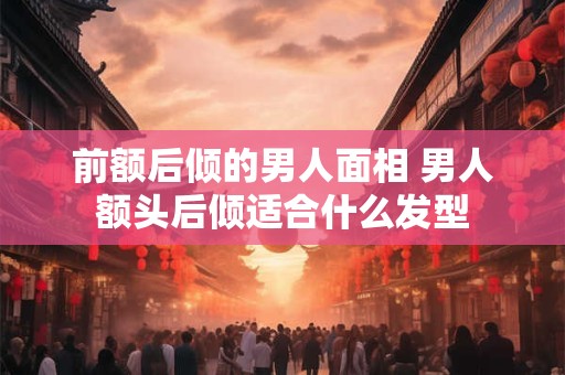 前额后倾的男人面相 男人额头后倾适合什么发型