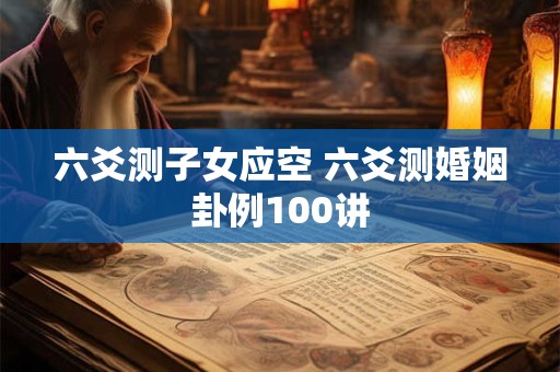 六爻测子女应空 六爻测婚姻卦例100讲