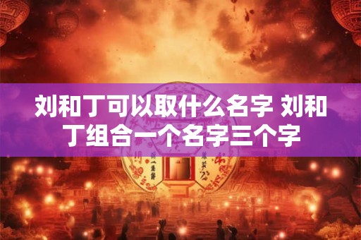 刘和丁可以取什么名字 刘和丁组合一个名字三个字