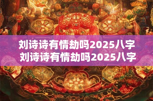 刘诗诗有情劫吗2025八字 刘诗诗有情劫吗2025八字命理解析