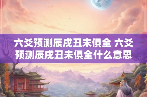 六爻预测辰戌丑未俱全 六爻预测辰戌丑未俱全什么意思 六爻预测辰戌丑未俱全 六爻预测辰戌丑未俱全什么意思