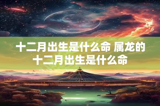 十二月出生是什么命 属龙的十二月出生是什么命