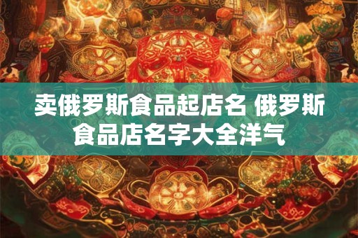 卖俄罗斯食品起店名 俄罗斯食品店名字大全洋气