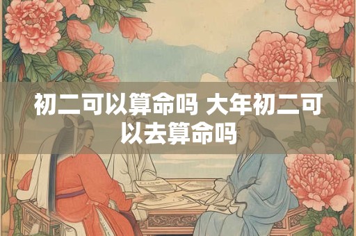 初二可以算命吗 大年初二可以去算命吗
