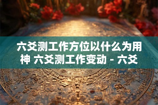 六爻测工作方位以什么为用神 六爻测工作变动 - 六爻怎么看工作变动