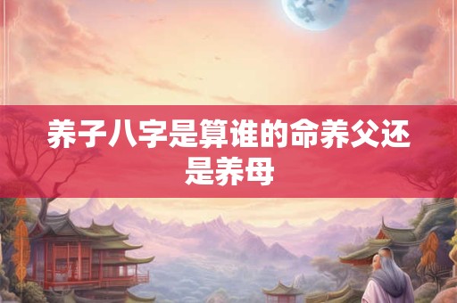 养子八字是算谁的命养父还是养母 养子八字是算谁的命养父还是养母