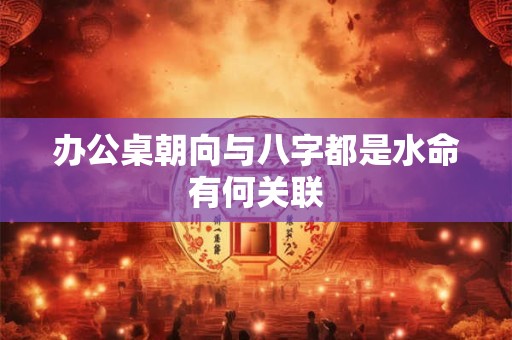 办公桌朝向与八字都是水命有何关联
