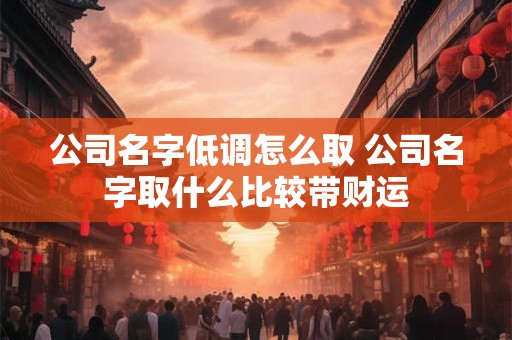 公司名字低调怎么取 公司名字取什么比较带财运