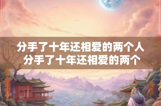 分手了十年还相爱的两个人 分手了十年还相爱的两个人能复合吗