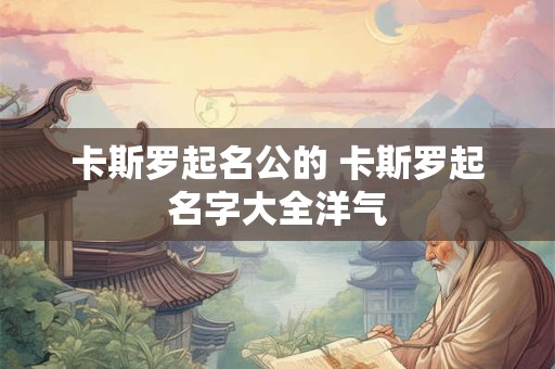 卡斯罗起名公的 卡斯罗起名字大全洋气