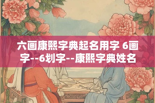 六画康熙字典起名用字 6画字--6划字--康熙字典姓名常用字的笔画五行及字义