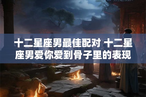 十二星座男最佳配对 十二星座男爱你爱到骨子里的表现