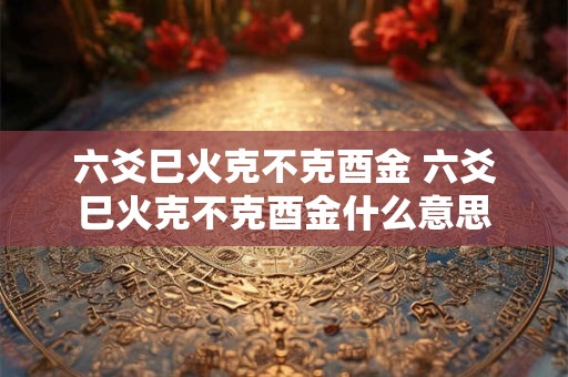 六爻巳火克不克酉金 六爻巳火克不克酉金什么意思