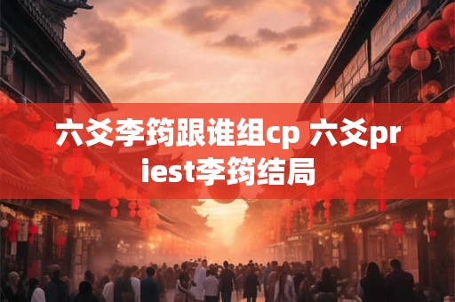六爻李筠跟谁组cp 六爻priest李筠结局