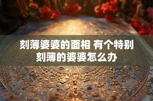 刻薄婆婆的面相 有个特别刻薄的婆婆怎么办
